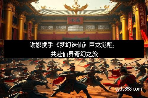 谢娜携手《梦幻诛仙》巨龙觉醒，共赴仙界奇幻之旅